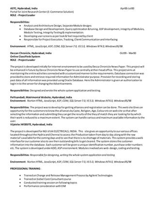 ASTC, Hyderabad, India Apr00-Jul00
Portal for JointResearchCenter(E-Commerce Solution)
ROLE - ProjectLeader
Responsibilities:
 AnalysisandArchitecture Design,SeparateModule designs
 Database DesignandDevelopment,Queryoptimization&tuning, ASPdevelopment,Integrityof Modules,
Module Testing,IntegrityTesting&implementation.
 Developinguserscreensasperlook& feel requiredbyclient
 Responsible forProjectExecution,Tracking,ClientCommunicationandInterfacing
Environment: HTML, JavaScript,ASP,COM,SQLServer7.0, IIS5.0, WindowsNT4.0,Windows95/98
Deccan Chronicle,Hyderabad, India Oct99 - Mar00
Online ClassifiedsSystem
ROLE - ProjectLeader
The projectis developedinitiallyforInternetenvironmenttobe usedbyDecca Chronicle NewsPaper.Thisprojectwill
be enhancedinfuture byDecca Chronicle NewsPapertouse centrallyattheirheadoffice.Thisprojectaimsat
maintainingthe entireactivitiesconnectedwithacustomizedmannertothe requirements.Database connectionwas
providedtostore andretrieve requiredinformationforAdministratorpurpose.Provisionforrecordingandstoring
past data of all informationwasprovided usingOracle Database.Here the Administratorisgivenanauthorizationto
logininto the serverforchangingthe Advertisements
Responsibilities:Designedandwrote the whole systemapplicationandtesting.
Pellisandadi,Matrimonial Website,Hyderabad, India
Environment: Norton HTML, JavaScript,ASP,COM,SQLServer7.0, IIS5.0, WindowsNT4.0, Windows95/98
Responsibilities:The projectwastodevelopforgettingalliancesandregistrationcanbe done.Thiswebsite Givesan
opportunityforthe customerstoknowthe alliancesbyCaste,Religion,Age,Colouretconwebsite sothat after
selectingthe informationandsubmittingtheycangetthe resultsof the theyof match theyare lookingforbywhich
theirworkisreducedto a maximumextent.The systemcanhandle variousandmaximumavailableinformationtothe
user.
VijaielecWEBSITE,Hyderabad, India
The projectis developedforM/sVIJAIELECTRICALS,INDIA. This site givesanopportunitytoourvariousoffices
locatedthroughoutthe Hydriaand Chennai toaccess the Productiontakenfromdayto day alongwiththe raw
material'savailableforthe coming daysandto see that there isno shortage of materials.Thissystemprovidesaweb
interface forourcustomeralsoto see theiroutstandingbills togetcleared.The systemstoresthe customer
informationintothe database.Eachcustomerwill be givenaunique identificationnumber,purchase ordernumbers
etc.The systemisdevelopedunderADO,ASPenvironment.Modulesinvolvedare web-design,codingandtesting.
Responsibilities:Responsiblefordesigning,writing thewholesystemapplication and testing
Environment: Norton HTML, JavaScript,ASP,COM,SQLServer7.0, IIS5.0, WindowsNT4.0, Windows95/98
PROFESSIONAL TRAINING:
 TrainedonChange and Release ManagementProcessbyAgilentTechnologies
 TrainedonSiebel Core Consultantcourse
 Conductedtrainingsessiononfollowingtopics
 Performance considerationwithEIM
 