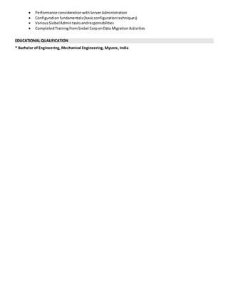  Performance considerationwithServerAdministration
 Configuration fundamentals(basicconfigurationtechniques)
 VariousSiebelAdmintasksandresponsibilities
 CompletedTrainingfromSiebel CorponData MigrationActivities
EDUCATIONAL QUALIFICATION
* Bachelor of Engineering, Mechanical Engineering, Mysore, India
 