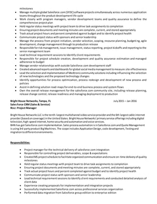 milestones
 Manage multiple global Salesforce.com(SFDC)softwareprojectssimultaneously across numerous application
teams throughout the product development life cycle
 Work closely with program managers, vendor development teams and quality assurance to define the
comprehensive project plan
 Hold regular status meetings with project team to drive task assignments to completion
 Ensuring project documents and meeting minutes are complete, current, and stored appropriately
 Track actual project hours and percent completed against budget and to identify project health
 Communicate project status with sponsors and senior leadership
 Manage the process from project initiation, vendor selection, scoping, resource planning, budgeti ng, agile
development, change management through to production release
 Responsible forriskmanagement, issue management, status reporting, project kickoffs and reporting to the
senior management team
 Lead technical requirement sessions to Identify client requirements
 Responsible for project schedule creation, development and quality assurance estimation and managed
adherence to budget
 Manage vendor relationships with outside Salesforce.com development staff
 Createdadvancedreportsanddashboardsforglobal social mediamanagementtomeasure site effectiveness
 Lead the selectionandimplementationof Medtroniccommunitysolutionsincludinginfluencing the selection
of new technologies and the proposed technology changes
 Identify opportunities for process optimization, process redesign and development of new process and
policies
 Assist in defining solution road-maps for end-to-end business process and system flows
 Own the overall release management for the salesforce.com community site, including release planning,
release change control, release readiness and managing deployment to production
Bright House Networks,Tampa, FL July2015 – Jan 2016
SalesForce CRM (Sales& Service)
ROLE: Project Manager
BrightHouse NetworksLLC isthe tenth-largestmultichannelvideoserviceproviderandthe 6th largestcable internet
provider(basedoncoverage) inthe UnitedStates.BrightHouse Networks'primaryservice offeringsincludingdigital
television,high-speedinternet,home securityandautomationandvoice services.
BHN has got Salesforce.comimplementation.SalesprocessautomationisinSalesforce.comandQuote Management
isusing3rd partyproduct BigMachines.The scope includesApplicationDesign,code development,Testingand
migrationtodifferentenvironments.
Responsibilities:
 Project manager for the technical delivery of salesforce.com integration
 Responsible for controlling project deliverables, scope & expectations
 CreatedMS projectschedule tofacilitate organizedcommunicationandensure on-time deliveryof quality
milestones
 Hold regular status meetings with project team to drive task assignments to completion
 Ensuring project documents and meeting minutes are complete, current, and stored appropriately
 Track actual project hours and percent completed against budget and to identify project health
 Communicate project status with sponsors and senior leadership
 Lead technical requirement sessions to Identify client requirements and conducted detailed analysis of
client data
 Experience creating proposals for implementation and integration projects
 Successfully implemented Salesforce.com across professional services organization
 Performed data migration from Salesforce group edition to enterprise edition
 