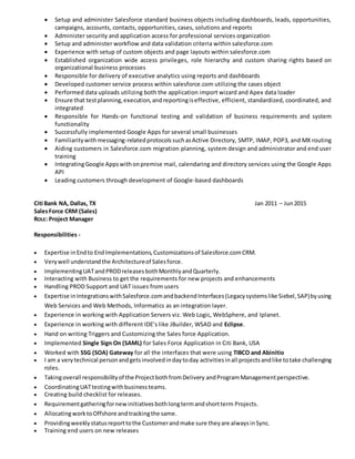  Setup and administer Salesforce standard business objects including dashboards, leads, opportunities,
campaigns, accounts, contacts, opportunities, cases, solutions and reports
 Administer security and application access for professional services organization
 Setup and administer workflow and data validation criteria within salesforce.com
 Experience with setup of custom objects and page layouts within salesforce.com
 Established organization wide access privileges, role hierarchy and custom sharing rights based on
organizational business processes
 Responsible for delivery of executive analytics using reports and dashboards
 Developed customer service process within salesforce.com utilizing the cases object
 Performed data uploads utilizing both the application import wizard and Apex data loader
 Ensure that testplanning,execution,andreportingiseffective, efficient, standardized, coordinated, and
integrated
 Responsible for Hands-on functional testing and validation of business requirements and system
functionality
 Successfully implemented Google Apps for several small businesses
 Familiaritywithmessaging-relatedprotocolssuchasActive Directory, SMTP, IMAP, POP3, and MX routing
 Aiding customers in Salesforce.com migration planning, system design and administrator and end user
training
 IntegratingGoogle Appswithonpremise mail, calendaring and directory services using the Google Apps
API
 Leading customers through development of Google-based dashboards
Citi Bank NA, Dallas, TX Jan 2011 – Jun2015
SalesForce CRM (Sales)
ROLE: Project Manager
Responsibilities -
 Expertise inEndto EndImplementations,Customizationsof Salesforce.comCRM.
 Verywell understandthe Architectureof Salesforce.
 ImplementingUATandPRODreleasesbothMonthlyandQuarterly.
 Interacting with Business to get the requirements for new projects and enhancements
 Handling PROD Support and UAT issues from users
 Expertise inIntegrationswithSalesforce.comandbackendInterfaces(Legacysystemslike Siebel,SAP)byusing
Web Services and Web Methods, Informatics as an integration layer.
 Experience in working with Application Servers viz. Web Logic, WebSphere, and Iplanet.
 Experience in working with different IDE’s like JBuilder, WSAD and Eclipse.
 Hand on writing Triggers and Customizing the Sales force Application.
 Implemented Single Sign On (SAML) for Sales Force Application in Citi Bank, USA
 Worked with SSG (SOA) Gateway for all the interfaces that were using TIBCO and Abinitio
 I am a verytechnical personandgetsinvolvedindaytoday activitiesinall projectsandlike totake challenging
roles.
 Takingoverall responsibilityof the ProjectbothfromDelivery andProgramManagementperspective.
 CoordinatingUATtestingwithbusinessteams.
 Creating build checklist for releases.
 Requirementgatheringfornewinitiativesbothlongtermandshortterm Projects.
 AllocatingworktoOffshore andtrackingthe same.
 Providingweeklystatusreporttothe Customerandmake sure theyare alwaysinSync.
 Training end users on new releases
 