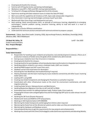  Creating build checklist for releases.
 Familiar with HP Quality Center and testing methodologies.
 Workedon manyRFP’s,TDD’s andFRD’s duringimplementations.
 To followCiti’sChange andRelease Managementforall the releases.
 Experience working with Data redaction teams to redact the Data (PII Data)
 Well verse with the capabilities & limitations of API, Apex code and possible Integrations
 Also interested in learning new technologies and keep myself up to date.
 Worked with Sales Force Plug in and deployed to end users.
 Hard working, Good communication skills, an attitude of continuous learning, adaptability to emerging
technologies, creative problem solving, proactive listening, ability to lead and work in a team or
independently.
 Experience in Onsite-Offshore coordination.
 Understand the technical solution and work with technical architect to propose a project.
Environment: Eclipse, Apex DataLoader, Scripting,SOQL,App exchangeProducts, Workflows,Oracle10g (UNIX),
Windows2003, TIBCO Middleware
Citi Bank NA, Dallas, TX Jun07 – Dec 2010
Siebel FinanceandSales
ROLE –Project Manager
Responsibilities –
Siebel Administration
 Responsible for handling issues related to all production, test and development instances. (There are 4
production instances of Siebel across the globe which needed to be administered)
 Solving issues related to more than 15 servers in instances.
 Creating build checklist for releases.
 Creatingchecklistforpostdatabase refresh(productiondatatransformationtointegrationtestinstances.)
 Handling problems related to user access, employee loads, LDAP user creation.
 Handling PROD Support and UAT issues from users.
 Database extract and initialization for developers
 Activating the new Workflows and troubleshooting if required.
 Helping developer and the team involving any issues related to connectivity and other issues involving
Siebel admin role.
 Loading LOV’s using ADM
 Creating new Siebel Components and changing the Parameters as and when required.
 Coordinated with other infrastructure teams at the client for environment maintenance, and code
migration planning
 Installing Siebel Servers, Gateway Servers and Web Servers.
 Handling Repository Migration from Dev to UAT and UAT to PROD.
 Automated macro written for adding employee loads, Product Loads, Price Loads etc.
 Preparingthe release notesandgettingBusinessandTechnologySignOff’sprior to code release into UAT
and PROD.
 Handling the DR Tests (Disaster Recovery)
 Worked with Tectia and NDMfor SFTP setup process.
 Working on SSO Implementation (SITE MINDER)
 Monitoring the Siebel Components and bringing them Online when required.
 Monitoring the feeds from all the 20 external systems and to make sure they are completed daily.
 Monitoring the Hardware and Database servers.
 Interacting with Business to get the requirements for new projects and enhancements
 Workingvery closelywiththe Client(Technology) tounderstandnew requirementsandattending Weekly
 