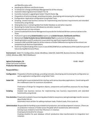 and Monthly status calls.
 Handling the Offshore and Onsite teams.
 To followCiti’sChange andRelease Managementforall the releases.
 InvolvedinDatamigrationfrom Siebel7.7to7.8
 Currently involved in upgrading to Siebel 7.8 with Oracle 10g.
 Preparation of technical design, providing estimates, developing and reviewing the configuration
 Configuration: Application configuration using Siebel Tools.
 Scripting: created new business services for implementing new business requirements and extended
functionality using eScript.
 Helping Business in extracting Data from Siebel Database as and when required.
 Restarting the Siebel Services (Windows) as and when required
 Training end users on new releases
 Communicatedwiththe SeniorManagementtoprovide the VerbalandWrittencommunicationstothe
Team.
 Proficientingenerating Siebel AnalyticsreportsusingSiebel Answers,Dashboardsand filters.
 Workedwith Siebel AnalyticsServerAdministrationTool to customize the Repository.
 HandlingAnalyticsandETL productionissueswhichhassignificantimpactonthe Business.
 InvolvedinDACandEDW Loads for all the instancesof Siebel CRMandensuringthatall the extractsare
completedasperBusinessExpectations.
 Technical Troubleshootingof the issuesincase of DAC/EDWfailure andRecoveryof the loadsfrompointof
Failure duringMaintenance Phase.
Environment: Siebel 7.X, Configuration,eScript,Workflows,Siebel EAI,SiebelEIM, BusinessServices,Oracle10g
(UNIX),Windows2003,TIBCO Middleware
AgilentTechnologies,CA Oct06 - May07
Siebel Call CenterandSales
Production Release Manager
Responsibilities –
Configuration: Preparationof technical design, providing estimates, developing and reviewing the configuration as
well as application configuration using Siebel Tools.
Siebel EAI: Handlingthe issuesrelatedwiththe interface with various boundary applications. Coordinating with
the middleware team for resolution of problems
Finalization of design for integration objects, components and workflow processes for any change
requests
Scripting: Created new business services for implementing new business requirements and extended
functionality using eScript.
Firm Activities:Proactivelyinvolvedinhouse trainingaboutSiebel tonew joiners,takingknowledge transfer sessions
about Siebel EAI etc.
Automated macro written for adding employee loads, Product Loads, Price Loads etc.
Administration:Responsible forhandlingissuesrelatedtoall production,testanddevelopment instances. (There are
six production instances of Siebel across the globe which needed to be administered)
Solving issues related to more than 70 servers in instances
Creating build checklist for releases
Creating checklist for post database refresh (production data transformation to integration test
instances
 