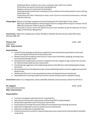 Handling problems related to user access, employee loads, LDAP user creation.
Performance and overall monitoring using fog light tool
Database extract and initialization for developers
Helpingdeveloperandthe teaminvolvinganyissuesrelatedtoconnectivityandotherissuesinvolving
Siebel admin role.
Coordinated with other infrastructure teams at the client for environment maintenance, and code
migration planning
Change Mgmt: Release and change management by coordinating with the Siebel Admin Team, Oracle
DBA Team,Siebel Development Team & Support Team to manage different types of releases like IR,
AMR, IDR, Unplanned, Platform Specific and PMR
Interacted at various levels with Agilent business team members to get the Approvals at various
Stages of the Release Management
Environment: Siebel 7.0.4, Configuration,eScript,Workflows,Siebel EAI,BusinessServices,Siebel EIM,Oracle,
Windows2000, SAP
Polycom,USA Jun06 - Jul06
Siebel Sales
ROLE - Siebel Architect
Responsibilities:
 Createdfunctional design specificationsusingthe functional requirementspecificationsaswell asby
communicatingwiththe businessanalystandbusiness
 Workedcloselywithmultiplebusinessteamsforrequirementclarification,designing,resolvingissues,
trainingandknowledge transfer
 Designedtechnical approaches,processes,integrationschemas,integrationlogic,andbusinessuse cases
for implementingcomplex businessrequirements
 Provideddesignsuggestionsandmultipledesignoptionstothe DEV team while designingdetail design
documents.
 Revieweddetailtechnical designdocumentsandprovideddesignoptionsaswell assuggestionsasperthe
designreview.
 WorkedwithPSCteamin resolvingproductionticketsinvolvingarchitectural involvements
 HelpedQA teamincreating complex testcasesforsolutiontestingaswell asintegrationtesting
Environment:Siebel 7.5.3, Configuration,eScript,SiebelEIM,Siebel EAI, BusinessServices,Oracle 9i on HP UX 11
HP, Singapore Apr02 - Apr06
Siebel Call CenterandSales
ROLE- Siebel Architect
Responsibilities–
 Involvedinbuildingthe applicationforHP,usingSiebel 6.3
 Gap analysisof the businessrequirementsandprovidingPOCforimplementation
 Designingthe applicationasperthe businessrequirements
 Preparingtechnical designdocuments(TDD) andreviewingthe technicaldesigndocuments
 Applicationconfigurationasperthe complex businessrequirements
 ApplicationconfigurationusingSiebel Tools
 Creatednewbusinessservicesfor implementingnew businessrequirementsandextendedfunctionality
usingeScript
 