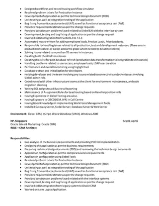  Designedworkflowsandtesteditusingworkflow simulator
 ResolvedproblemticketsforProductionInstance
 Developmentof applicationasperthe technical designdocument (TDD)
 Unit testingaswell asintegrationtestingof the application
 Bug fixingfromunitacceptance test(UAT) aswell asFunctional acceptance test(FAT)
 Providedrequirementestimatesasperthe change requests
 ProvidedsolutionsonproblemsfacedrelatedtoSiebelEAIwiththe interface system
 Development,testingandbugfixingof applicationasperthe change request
 InvolvedinDatamigrationfromSiebel6.3to7.5.3
 Automatedmacrowrittenforaddingemployee loads,ProductLoads,Price Loadsetc.
 Responsible forhandlingissuesrelatedtoall production,testanddevelopmentinstances.(There are six
productioninstancesof Siebel acrossthe globe whichneededtobe administered)
 Solvingissuesrelatedtomore than70 serversininstances.
 Creatingbuildchecklistforreleases
 Creatingchecklistforpostdatabase refresh(productiondatatransformationtointegrationtestinstances)
 Handlingproblemsrelatedtouseraccess,employee loads,LDAPusercreation
 Performance andoverall monitoringusingfoglighttool
 Database extractand initializationfordevelopers
 Helpingdeveloperandthe teaminvolvinganyissuesrelatedtoconnectivityandotherissuesinvolving
Siebel adminrole.
 Coordinatedwithotherinfrastructure teamsatthe clientforenvironmentmaintenance,andcode
migrationplanning
 WritingSQL scriptsto aidBusinessReporting
 Maintenance of AssignmentRulesforLeadroutingbasedonResellerpositionskills
 HavingExperience inSiebelTestingareaalso.
 HavingExposure toCISCO(ICM, IVR) inCall Centre
 HavingGood KnowledgeinImplementingWorkForce ManagementTools
 InstalledGatewayServer,SiebelServer,Database Server&WebServer
Environment: Siebel CRM, eScript, OracleDatabase(UNIX),Windows2000
HP, Singapore Sep01-Apr02
Oracle Sales& Marketing(Oracle CRM)
ROLE – CRM Architect
Responsibilities:
 Gap analysisof the businessrequirementsandprovidingPOCforimplementation
 Designingthe applicationasperthe business requirements
 Preparingtechnical designdocuments(TDD) andreviewingthe technicaldesigndocuments
 Applicationconfigurationasperthe complex businessrequirements
 ApplicationconfigurationusingSiebel Tools
 ResolvedproblemticketsforProductionInstance.
 Developmentof applicationasperthe technical designdocument(TDD)
 Unit testingaswell asintegrationtestingof the application
 Bug fixingfromunitacceptance test(UAT) aswell asFunctional acceptance test(FAT)
 Providedrequirementestimatesasperthe change requests
 Providedsolutionsonproblemsfacedrelatedwiththe interface systems
 Development,testingandbugfixingof applicationasperthe change request
 InvolvedinDatamigrationfromlegacysystemtoOracle CRM
 Workedon salesLogicsApplication.
 