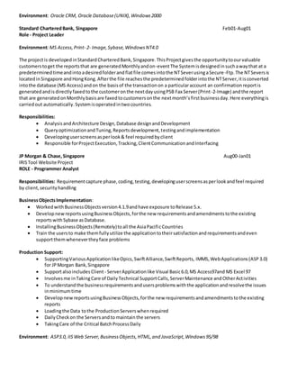 Environment: Oracle CRM, Oracle Database(UNIX),Windows2000
Standard CharteredBank, Singapore Feb01-Aug01
Role - Project Leader
Environment:MS Access,Print- 2- Image,Sybase,WindowsNT4.0
The projectis developedinStandardCharteredBank,Singapore.ThisProjectgivesthe opportunitytoourvaluable
customerstoget the reportsthat are generatedMonthlyandon-eventThe Systemisdesignedinsuchawaythat at a
predeterminedtimeandintoadesiredfolderandflatfile comesintothe NTSeverusingaSecure-Ftp.The NTSeversis
locatedinSingapore andHongKong.Afterthe file reachesthe predeterminedfolderintothe NTServer,itisconverted
intothe database (MS Access) andon the basisof the transactionon a particularaccount an confirmationreportis
generatedandisdirectlyfaxedtothe customeronthe nextdayusingPSB Fax Server(Print-2-Image) andthe report
that are generatedonMonthlybasisare faxedtocustomersonthe nextmonth’s firstbusinessday.Here everythingis
carriedout automatically.Systemisoperatedintwocountries.
Responsibilities:
 AnalysisandArchitecture Design,Database designandDevelopment
 QueryoptimizationandTuning,Reportsdevelopment,testingandimplementation
 Developinguserscreensasperlook& feel requiredbyclient
 Responsible forProjectExecution,Tracking,ClientCommunicationandInterfacing
JP Morgan & Chase,Singapore Aug00-Jan01
IRISTool Website Project
ROLE - Programmer Analyst
Responsibilities: Requirementcapture phase,coding,testing,developinguserscreensasperlookandfeel required
by client,securityhandling
BusinessObjectsImplementation:
 WorkedwithBusinessObjectsversion4.1.9andhave exposure toRelease 5.x.
 DevelopnewreportsusingBusinessObjects,forthe new requirementsandamendmentstothe existing
reportswithSybase asDatabase.
 InstallingBusinessObjects(Remotely)toall the AsiaPacificCountries
 Train the usersto make themfullyutilize the applicationtotheirsatisfactionandrequirementsandeven
supportthemwhenevertheyface problems
Production Support:
 SupportingVariousApplicationlikeOpics,SwiftAlliance,SwiftReports, IMMS,WebApplications(ASP3.0)
for JPMorgan Bank,Singapore
 SupportalsoincludesClient - ServerApplicationlike Visual Basic6.0,MS Access97and MS Excel 97
 Involvesme inTakingCare of DailyTechnical SupportCalls,ServerMaintenance andOtherActivities
 To understandthe businessrequirementsandusersproblemswiththe applicationandresolvethe issues
inminimumtime
 DevelopnewreportsusingBusinessObjects,forthe new requirementsandamendmentstothe existing
reports
 Loadingthe Data tothe ProductionServerswhenrequired
 DailyCheckon the Serversandto maintainthe servers
 TakingCare of the Critical BatchProcessDaily
Environment: ASP3.0, IISWeb Server,BusinessObjects,HTML,and JavaScript,Windows95/98
 