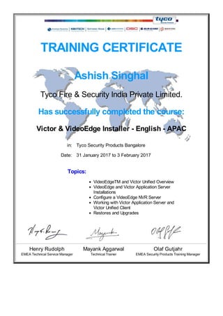 TRAINING CERTIFICATE
Ashish Singhal
Tyco Fire & Security India Private Limited.
Has successfully completed the course:
Victor & VideoEdge Installer - English - APAC
in: Tyco Security Products Bangalore
Date: 31 January 2017 to 3 February 2017
Topics:
VideoEdgeTM and Victor Unified Overview
VideoEdge and Victor Application Server
Installations
Configure a VideoEdge NVR Server
Working with Victor Application Server and
Victor Unified Client
Restores and Upgrades
Henry Rudolph Mayank Aggarwal Olaf Gutjahr
EMEA Technical Service Manager Technical Trainer EMEA Security Products Training Manager
 