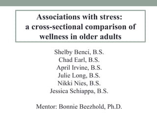 Associations with stress: 
a cross-sectional comparison of 
wellness in older adults 
Shelby Benci, B.S. 
Chad Earl, B.S. 
April Irvine, B.S. 
Julie Long, B.S. 
Nikki Nies, B.S. 
Jessica Schiappa, B.S. 
Mentor: Bonnie Beezhold, Ph.D. 
 