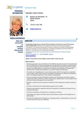 Curriculum Vitae
© European Union, 2002-2013 | http://europass.cedefop.europa.eu Page 1 / 18
PERSONAL
INFORMATION Salvador -Llivina, Teresa
Beatriz de Bobadilla, 18
28040 Madrid
Spain
+34 911 442 766
tsl@copolad.eu
WORK EXPERIENCE
Dates: from
January 2011
to
June 2015
and from
February 2016
onwards
DIRECTOR
Cooperation Programme on Drugs Policies between Latin America and the European
Union (COPOLAD). COPOLAD is a programme financed by Europe-Aid (European
Commission). It is aiming at improving the coherence, balance and impact of drugs policies,
trough the exchange of mutual experiences, bi-regional coordination and the promotion of
balanced, comprehensive and coordinated responses
Fundación Internacional y para Iberoamérica de Administración y Políticas Públicas
(FFIAAPP)
Beatriz de Bobadilla, 18 – 28040 MADRID. España
www.copolad.eu
Sector : Drug Policy, Human Rights, Public Health, Public Security
Main functions:
 Direction, promotion and coordination of the different aspects involved in the implementa-
tion of COPOLAD, including: a) managerial work; b) ensure the evidence based orienta-
tion of the Programme and its activities; c) involvement and performance of the leading
partners and stakeholders; d) continuous monitoring and evaluation of Programme’s
achievements; and d) careful attention to countries’ needs and demands.
 Promotion and strengthening of cross-cutting issues within the programme, especially:
human rights, public health, security and gender perspectives, as well as the implemen-
tation of a balanced approach in the context of drug policies.
 Ensure synergies and avoid duplication between the Programme and other on-going
programmes and/or initiatives in field of drugs policy implemented in the European Union
and Latin America (European Union and other).
 Direction, supervision and continuous evaluation of the Programme activities implemen-
tation.
 Provision of technical and methodological support when needed.
 Shortcomings detection regarding execution (procedures, schedule) and search for ap-
propriate responses.
 Continuous evaluation of Programme’s consistency of actions.
 Systematize and report information about all processes involved in the Programme im-
plementation.
Promote the visibility of the Programme, including activities, achievements, and the role
of each involved country and institution.
 