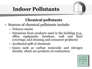 Chemical pollutants
• Sources of chemical pollutants include:
• Tobacco smoke
• Emissions from products used in the building (e.g.,
office equipment; furniture, wall and floor
coverings; and cleaning and consumer products)
• Accidental spill of chemicals
• Gases such as carbon monoxide and nitrogen
dioxide, which are products of combustion.
Indoor Pollutants
 