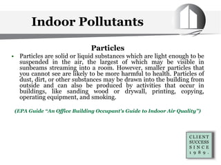 Indoor Pollutants
Particles
• Particles are solid or liquid substances which are light enough to be
suspended in the air, the largest of which may be visible in
sunbeams streaming into a room. However, smaller particles that
you cannot see are likely to be more harmful to health. Particles of
dust, dirt, or other substances may be drawn into the building from
outside and can also be produced by activities that occur in
buildings, like sanding wood or drywall, printing, copying,
operating equipment, and smoking.
(EPA Guide “An Office Building Occupant's Guide to Indoor Air Quality”)
 