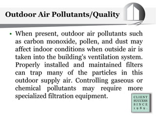 Outdoor Air Pollutants/Quality
• When present, outdoor air pollutants such
as carbon monoxide, pollen, and dust may
affect indoor conditions when outside air is
taken into the building's ventilation system.
Properly installed and maintained filters
can trap many of the particles in this
outdoor supply air. Controlling gaseous or
chemical pollutants may require more
specialized filtration equipment.
 