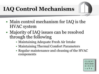 IAQ Control Mechanisms
• Main control mechanism for IAQ is the
HVAC system
• Majority of IAQ issues can be resolved
through the following
• Maintaining Adequate Fresh Air Intake
• Maintaining Thermal Comfort Parameters
• Regular maintenance and cleaning of the HVAC
components
 