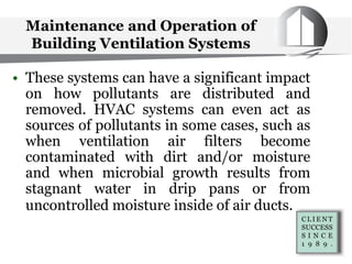 Maintenance and Operation of
Building Ventilation Systems
• These systems can have a significant impact
on how pollutants are distributed and
removed. HVAC systems can even act as
sources of pollutants in some cases, such as
when ventilation air filters become
contaminated with dirt and/or moisture
and when microbial growth results from
stagnant water in drip pans or from
uncontrolled moisture inside of air ducts.
 