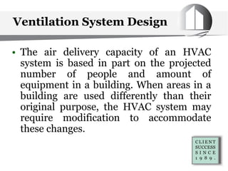 Ventilation System Design
• The air delivery capacity of an HVAC
system is based in part on the projected
number of people and amount of
equipment in a building. When areas in a
building are used differently than their
original purpose, the HVAC system may
require modification to accommodate
these changes.
 