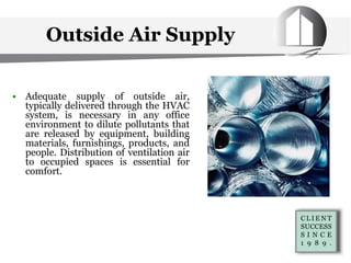 Outside Air Supply
• Adequate supply of outside air,
typically delivered through the HVAC
system, is necessary in any office
environment to dilute pollutants that
are released by equipment, building
materials, furnishings, products, and
people. Distribution of ventilation air
to occupied spaces is essential for
comfort.
 
