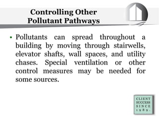 Controlling Other
Pollutant Pathways
• Pollutants can spread throughout a
building by moving through stairwells,
elevator shafts, wall spaces, and utility
chases. Special ventilation or other
control measures may be needed for
some sources.
 