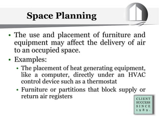 Space Planning
• The use and placement of furniture and
equipment may affect the delivery of air
to an occupied space.
• Examples:
• The placement of heat generating equipment,
like a computer, directly under an HVAC
control device such as a thermostat
• Furniture or partitions that block supply or
return air registers
 