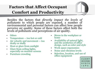 Factors that Affect Occupant
Comfort and Productivity
• Odors
• Temperature -- too hot or cold
• Air velocity and movement -- too
drafty or stuffy
• Heat or glare from sunlight
• Glare from ceiling lights,
especially on monitor screens
• Furniture crowding
Besides the factors that directly impact the levels of
pollutants to which people are exposed, a number of
environmental and personal factors can affect how people
perceive air quality. Some of these factors affect both the
levels of pollutants and perceptions of air quality.
• Stress in the workplace or
home
• Availability of natural light,
and the aesthetics of office
design, such as color and style
• Work space ergonomics
• Noise and vibration levels
• Selection, location, and use of
office equipment
 