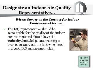 Designate an Indoor Air Quality
Representative...
• The IAQ representative should be
accountable for the quality of the indoor
environment and should have the
authority, knowledge, and training to
oversee or carry out the following steps
in a good IAQ management plan.
Whom Serves as the Contact for Indoor
Environment Issues...
 