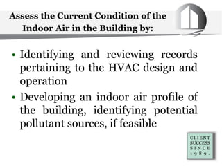 Assess the Current Condition of the
Indoor Air in the Building by:
• Identifying and reviewing records
pertaining to the HVAC design and
operation
• Developing an indoor air profile of
the building, identifying potential
pollutant sources, if feasible
 