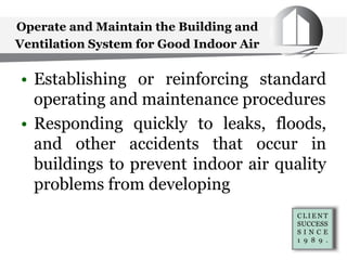 Operate and Maintain the Building and
Ventilation System for Good Indoor Air
• Establishing or reinforcing standard
operating and maintenance procedures
• Responding quickly to leaks, floods,
and other accidents that occur in
buildings to prevent indoor air quality
problems from developing
 