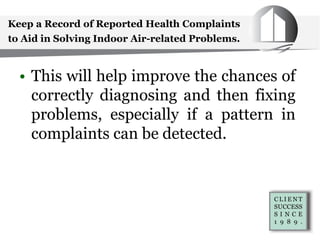 Keep a Record of Reported Health Complaints
to Aid in Solving Indoor Air-related Problems.
• This will help improve the chances of
correctly diagnosing and then fixing
problems, especially if a pattern in
complaints can be detected.
 