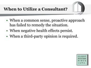When to Utilize a Consultant?
• When a common sense, proactive approach
has failed to remedy the situation.
• When negative health effects persist.
• When a third-party opinion is required.
 