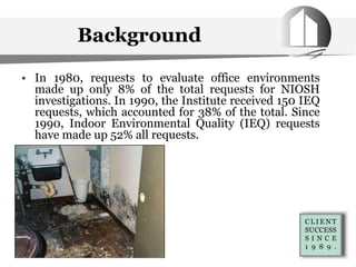 • In 1980, requests to evaluate office environments
made up only 8% of the total requests for NIOSH
investigations. In 1990, the Institute received 150 IEQ
requests, which accounted for 38% of the total. Since
1990, Indoor Environmental Quality (IEQ) requests
have made up 52% all requests.
Background
 