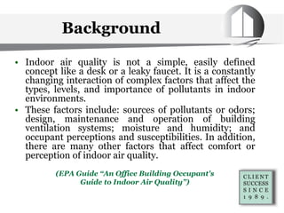 • Indoor air quality is not a simple, easily defined
concept like a desk or a leaky faucet. It is a constantly
changing interaction of complex factors that affect the
types, levels, and importance of pollutants in indoor
environments.
• These factors include: sources of pollutants or odors;
design, maintenance and operation of building
ventilation systems; moisture and humidity; and
occupant perceptions and susceptibilities. In addition,
there are many other factors that affect comfort or
perception of indoor air quality.
(EPA Guide “An Office Building Occupant's
Guide to Indoor Air Quality”)
Background
 