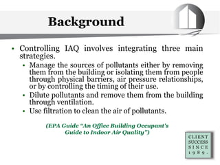 • Controlling IAQ involves integrating three main
strategies.
• Manage the sources of pollutants either by removing
them from the building or isolating them from people
through physical barriers, air pressure relationships,
or by controlling the timing of their use.
• Dilute pollutants and remove them from the building
through ventilation.
• Use filtration to clean the air of pollutants.
(EPA Guide “An Office Building Occupant's
Guide to Indoor Air Quality”)
Background
 