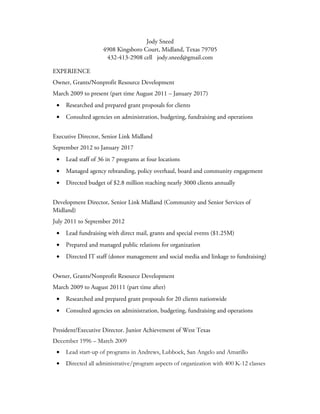 Jody Sneed
4908 Kingsboro Court, Midland, Texas 79705
432-413-2908 cell jody.sneed@gmail.com
EXPERIENCE
Owner, Grants/Nonprofit Resource Development
March 2009 to present (part time August 2011 – January 2017)
• Researched and prepared grant proposals for clients
• Consulted agencies on administration, budgeting, fundraising and operations
Executive Director, Senior Link Midland
September 2012 to January 2017
• Lead staff of 36 in 7 programs at four locations
• Managed agency rebranding, policy overhaul, board and community engagement
• Directed budget of $2.8 million reaching nearly 3000 clients annually
Development Director, Senior Link Midland (Community and Senior Services of
Midland)
July 2011 to September 2012
• Lead fundraising with direct mail, grants and special events ($1.25M)
• Prepared and managed public relations for organization
• Directed IT staff (donor management and social media and linkage to fundraising)
Owner, Grants/Nonprofit Resource Development
March 2009 to August 20111 (part time after)
• Researched and prepared grant proposals for 20 clients nationwide
• Consulted agencies on administration, budgeting, fundraising and operations
President/Executive Director. Junior Achievement of West Texas
December 1996 – March 2009
• Lead start-up of programs in Andrews, Lubbock, San Angelo and Amarillo
• Directed all administrative/program aspects of organization with 400 K-12 classes
 