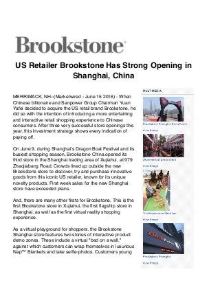 US Retailer Brookstone Has Strong Opening in
Shanghai, China
MERRIMACK, NH--(Marketwired - June 15 2016) - When
Chinese billionaire and Sanpower Group Chairman Yuan
Yafei decided to acquire the US retail brand Brookstone, he
did so with the intention of introducing a more entertaining
and interactive retail shopping experience to Chinese
consumers. After three very successful store openings this
year, this investment strategy shows every indication of
paying off.
On June 9, during Shanghai's Dragon Boat Festival and its
busiest shopping season, Brookstone China opened its
third store in the Shanghai trading area of Xujiahui, at 979
Zhaojiabang Road. Crowds lined up outside the new
Brookstone store to discover, try and purchase innovative
goods from this iconic US retailer, known for its unique
novelty products. First week sales for the new Shanghai
store have exceeded plans.
And, there are many other ﬁrsts for Brookstone. This is the
ﬁrst Brookstone store in Xujiahui, the ﬁrst ﬂagship store in
Shanghai, as well as the ﬁrst virtual reality shopping
experience.
As a virtual playground for shoppers, the Brookstone
Shanghai store features two stories of interactive product
demo zones. These include a virtual "bed on a wall,"
against which customers can wrap themselves in luxurious
Nap™ Blankets and take selﬁe-photos. Customers young
 