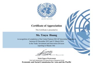 Ms. Tzuyu Huang
Certificate of Appreciation
This Certificate is presented to:
between 03 December 2015 and 31 March 2016
in the Trade, Investment and Innovation Division
Chief, Staff Administration Unit, Human Resources Management Section
Nicole Eggers-Westermann
reporting to Masato Abe
in recognition of completion of the United Nations ESCAP Internship Programme
Economic and Social Commission for Asia and the Pacific
 