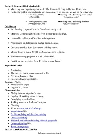 Duties & Responsibilities included:
• Marketing and organizing courses for Dr/ Ibrahim El Feky in Helwan University.
• Butting target for time and make sure we can cover as much as we can in the university.
 1st October, 2009 to Marketing and Advertising team leader
10 April, 2010. “Educational center”
 30th September,2008 to Marketing and Advertising member
30th September, 2009 “Educational center”
Certificates :
• Job Hunting program from the Canadian training center.
• Effective Communication skills from Ebdaa training center.
• Leadership skills from Canadian training center.
• Presentation skills from Edu master training center.
• Customer service from Edu master training center.
• Money Experts forum 2010 from Money experts institute.
• Summer training program in Ahli United Bank.
• Certificate Appreciation form Egyptian Armed Force.
Topic Self Study:
• Marketing.
• The modern business management skills.
• Preparing business plan.
• Business development skills.
Language Skills:
• Arabic: Mother tongue.
• English: Excellent.
Characteristics:
• Ability to work as part of a team.
• Capable of working under pressure.
• Complying with deadlines.
• Seeking to work as leader of the team.
• Planning.
• Work in teams and work Groups.
• Negotiation skills.
• Problem solving and decision making.
• Creative thinking.
• Research methods and writing research proposals.
• Communication skills.
• Stress management.
Interests, Activates and Hobbies :
References upon request exist
 