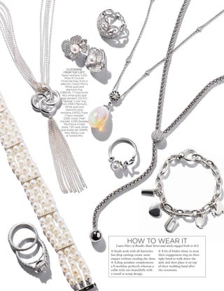 Slug here
CLOCKWISE
FROM TOP LEFT:
Tassel necklace, £325,
Molly B Couture.
Floral earrings, from a
selection, David Morris.
White gold and
diamond ring,
£1995.95, 77 Diamonds.
18ct white gold opal
egg pendant, £21,472,
Fabergé. 'Love' ring,
from £930, Mikimoto.
White gold and
diamond drop
necklace, £4550, Fope.
Charm bracelet,
£290, Dodo. Pearl
bracelet, £299, Badgley
Mischka at Ernest
Jones. 1.95 carat white
gold bridal set, £6999,
Vera Wang Love
at Goldsmiths
l Studs work with all hairstyles
but drop earrings create more
impact without stealing the show.
l A drop pendant complements
a V-neckline perfectly whereas a
collar style sits beautifully with
a round or scoop design.
l A lot of brides chose to wear
their engagement ring on their
right hand to walk down the
aisle and then place it on top
of their wedding band after
the ceremony.
HOW TO WEAR IT
Laura Peters of Boodles, Bond Street (and newly-engaged bride-to-be!)
 