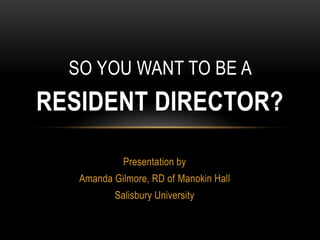 Presentation by
Amanda Gilmore, RD of Manokin Hall
Salisbury University
SO YOU WANT TO BE A
RESIDENT DIRECTOR?
 