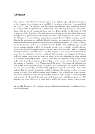 Abstract
The analysis of the theory of business cycles in its global scope had great prominence
in the economic science during the second half of the nineteenth century to the middle of
the 1929 US crisis. The resumption of this research agenda would only years later, already
in the 1970s with the publication of works that allied with the analysis of these ﬂuctu-
ations with the use of econometric tools support. Domestically, the literature devoted
to analysis of the Brazilian cycles also have some division within the referred economic
thought, with a predominance of authors who used these analyzes in the period before
the 1980s, later became eﬀective more related analyzes theories of the economic growth.
Already the main elements highlighted in this literature as responsible for the ﬂuctuations
observed in the country pointed to the economic development plans, the impact of exter-
nal shocks and as a result of the stabilization plans. In this sense and taking into account
a crisis scenario already in 2015, the domestic industry was eventually raised to alterna-
tive to reversing the depressive process observed, even with since the 1980s, a process of
disintegration from the debt crisis. Thus the purpose of this study focuses precisely to
assess how the industry’s behavior, speciﬁcally the industrial cycle, impacts the business
cycle contraction considering a scenario of industrial activity, classiﬁed by many authors
as a negative deindustrialization. Thus it structured the argument from an analysis of
cycles in its general conceptions and according to some classic authors, later moving to
the analysis of Brazilian cycles. Also presented the history of the domestic industry over
time as well as its importance from the stylized facts according to the consulted theories.
We also used econometric models for this importance could be measured. The results
indicate that the industry is losing its ability to inﬂuence the national product over time,
mainly from the 1980s, which does not mean, however, that it should not be encouraged,
since there seems to be some consensus in the literature on its ability to promote growth
and economic development through structural change and technological progress. The
question that arises, therefore, is which sectors within the industry should be encouraged.
Keywords: business cycle, economic theory, industrial organization, brazilian economy,
brazilian industry
 