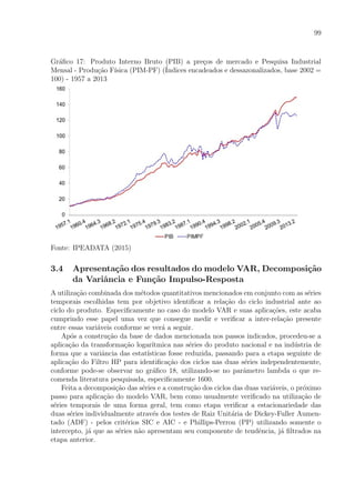 99
Gr´aﬁco 17: Produto Interno Bruto (PIB) a pre¸cos de mercado e Pesquisa Industrial
Mensal - Produ¸c˜ao F´ısica (PIM-PF) (´Indices encadeados e dessazonalizados, base 2002 =
100) - 1957 a 2013
Fonte: IPEADATA (2015)
3.4 Apresenta¸c˜ao dos resultados do modelo VAR, Decomposi¸c˜ao
da Variˆancia e Fun¸c˜ao Impulso-Resposta
A utiliza¸c˜ao combinada dos m´etodos quantitativos mencionados em conjunto com as s´eries
temporais escolhidas tem por objetivo identiﬁcar a rela¸c˜ao do ciclo industrial ante ao
ciclo do produto. Especiﬁcamente no caso do modelo VAR e suas aplica¸c˜oes, este acaba
cumprindo esse papel uma vez que consegue medir e veriﬁcar a inter-rela¸c˜ao presente
entre essas vari´aveis conforme se ver´a a seguir.
Ap´os a constru¸c˜ao da base de dados mencionada nos passos indicados, procedeu-se a
aplica¸c˜ao da transforma¸c˜ao logar´ıtmica nas s´eries do produto nacional e na ind´ustria de
forma que a variˆancia das estat´ısticas fosse reduzida, passando para a etapa seguinte de
aplica¸c˜ao do Filtro HP para identiﬁca¸c˜ao dos ciclos nas duas s´eries independentemente,
conforme pode-se observar no gr´aﬁco 18, utilizando-se no parˆametro lambda o que re-
comenda literatura pesquisada, especiﬁcamente 1600.
Feita a decomposi¸c˜ao das s´eries e a constru¸c˜ao dos ciclos das duas vari´aveis, o pr´oximo
passo para aplica¸c˜ao do modelo VAR, bem como usualmente veriﬁcado na utiliza¸c˜ao de
s´eries temporais de uma forma geral, tem como etapa veriﬁcar a estacionariedade das
duas s´eries individualmente atrav´es dos testes de Raiz Unit´aria de Dickey-Fuller Aumen-
tado (ADF) - pelos crit´erios SIC e AIC - e Phillips-Perron (PP) utilizando somente o
intercepto, j´a que as s´eries n˜ao apresentam seu componente de tendˆencia, j´a ﬁltrados na
etapa anterior.
 