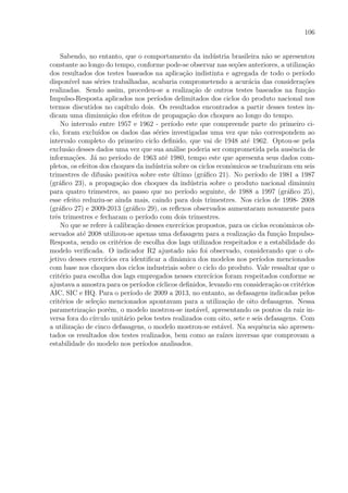 106
Sabendo, no entanto, que o comportamento da ind´ustria brasileira n˜ao se apresentou
constante ao longo do tempo, conforme pode-se observar nas se¸c˜oes anteriores, a utiliza¸c˜ao
dos resultados dos testes baseados na aplica¸c˜ao indistinta e agregada de todo o per´ıodo
dispon´ıvel nas s´eries trabalhadas, acabaria comprometendo a acur´acia das considera¸c˜oes
realizadas. Sendo assim, procedeu-se a realiza¸c˜ao de outros testes baseados na fun¸c˜ao
Impulso-Resposta aplicados nos per´ıodos delimitados dos ciclos do produto nacional nos
termos discutidos no cap´ıtulo dois. Os resultados encontrados a partir desses testes in-
dicam uma diminui¸c˜ao dos efeitos de propaga¸c˜ao dos choques ao longo do tempo.
No intervalo entre 1957 e 1962 - per´ıodo este que compreende parte do primeiro ci-
clo, foram exclu´ıdos os dados das s´eries investigadas uma vez que n˜ao correspondem ao
intervalo completo do primeiro ciclo deﬁnido, que vai de 1948 at´e 1962. Optou-se pela
exclus˜ao desses dados uma vez que sua an´alise poderia ser comprometida pela ausˆencia de
informa¸c˜oes. J´a no per´ıodo de 1963 at´e 1980, tempo este que apresenta seus dados com-
pletos, os efeitos dos choques da ind´ustria sobre os ciclos econˆomicos se traduziram em seis
trimestres de difus˜ao positiva sobre este ´ultimo (gr´aﬁco 21). No per´ıodo de 1981 a 1987
(gr´aﬁco 23), a propaga¸c˜ao dos choques da ind´ustria sobre o produto nacional diminuiu
para quatro trimestres, ao passo que no per´ıodo seguinte, de 1988 a 1997 (gr´aﬁco 25),
esse efeito reduziu-se ainda mais, caindo para dois trimestres. Nos ciclos de 1998- 2008
(gr´aﬁco 27) e 2009-2013 (gr´aﬁco 29), os reﬂexos observados aumentaram novamente para
trˆes trimestres e fecharam o per´ıodo com dois trimestres.
No que se refere `a calibra¸c˜ao desses exerc´ıcios propostos, para os ciclos econˆomicos ob-
servados at´e 2008 utilizou-se apenas uma defasagem para a realiza¸c˜ao da fun¸c˜ao Impulso-
Resposta, sendo os crit´erios de escolha dos lags utilizados respeitados e a estabilidade do
modelo veriﬁcada. O indicador R2 ajustado n˜ao foi observado, considerando que o ob-
jetivo desses exerc´ıcios era identiﬁcar a dinˆamica dos modelos nos per´ıodos mencionados
com base nos choques dos ciclos industriais sobre o ciclo do produto. Vale ressaltar que o
crit´erio para escolha dos lags empregados nesses exerc´ıcios foram respeitados conforme se
ajustava a amostra para os per´ıodos c´ıclicos deﬁnidos, levando em considera¸c˜ao os crit´erios
AIC, SIC e HQ. Para o per´ıodo de 2009 a 2013, no entanto, as defasagens indicadas pelos
crit´erios de sele¸c˜ao mencionados apontavam para a utiliza¸c˜ao de oito defasagens. Nessa
parametriza¸c˜ao por´em, o modelo mostrou-se inst´avel, apresentando os pontos da raiz in-
versa fora do c´ırculo unit´ario pelos testes realizados com oito, sete e seis defasagens. Com
a utiliza¸c˜ao de cinco defasagens, o modelo mostrou-se est´avel. Na sequˆencia s˜ao apresen-
tados os resultados dos testes realizados, bem como as ra´ızes inversas que comprovam a
estabilidade do modelo nos per´ıodos analisados.
 