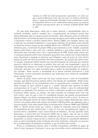 113
vari´aveis do VAR s˜ao observacionalmente equivalentes, de modo que
n˜ao ´e poss´ıvel diferenciar entre elas com base em crit´erios estat´ısticos.
Assim, a op¸c˜ao por determinada ordena¸c˜ao requer justiﬁcativas a partir
de argumentos te´oricos ou de conhecimento pr´evio acerca da natureza
das rela¸c˜oes contemporˆaneas entre as vari´aveis (CAVALCANTI, 2010:
p. 252).
No caso dessa disserta¸c˜ao, ainda que se possa observar a simultaneidade entre as
vari´aveis estudadas, pode-se entender que o comportamento da ind´ustria possui uma
ligeira defasagem ante ao comportamento do produto. Essa aﬁrma¸c˜ao pode ser observada
pela literatura e at´e mesmo faz parte da constru¸c˜ao de alguns outros´ındices cuja ﬁnalidade
´e justamente estimar o produto interno bruto. Ramos (2009), por exemplo, destaca que
o indicador da produ¸c˜ao industrial ´e o mais antigo indicador da produ¸c˜ao total coletada
no Brasil ao mesmo tempo em que tamb´em aﬁrma que a PIM-PF ´e um dos indicadores
referˆencia para a constru¸c˜ao do pr´oprio PIB, j´a que representa o setor tradable, possuindo
liga¸c˜oes para frente e para tr´as com a pr´opria ind´ustria e com outros setores, al´em de
apresentar uma correla¸c˜ao forte com o comportamento do PIB. Sendo assim, parece que
a ordena¸c˜ao proposta pelos testes realizados apresenta certo sentido nos termos deﬁnidos
nesta disserta¸c˜ao e segundo os objetivos aqui deﬁnidos, tanto do ponto de vista te´orico
quanto do ponto de vista do resultado dos testes realizados. Na maioria dos outros casos,
no entanto, Cavalcanti (2010) entende que essa determina¸c˜ao de ordena¸c˜ao das vari´aveis
mostra-se dif´ıcil de ser observada na pr´atica, fato este que vem aumentando o grau de
insatisfa¸c˜ao dos autores em virtude do grau de arbitrariedade exercido para proceder tal
ordena¸c˜ao, processo este, ali´as, necess´ario para a an´alise da decomposi¸c˜ao da variˆancia,
por exemplo. Nesse sentido, a necessidade de se buscar m´etodos alternativos e mais
relacionados a testes puramente estat´ısticos que indicariam essa rela¸c˜ao de causalidade
parece ganhar espa¸co.
Dentro do grupo desses testes que v˜ao nesse sentido tem-se o teste de Causalidade
Granger, que hipoteticamente poderia indicar essa dire¸c˜ao de causalidade. Sendo assim,
partindo da hip´otese de um determinado teste ter apontado para a ausˆencia de causal-
idade Granger de uma vari´avel X para Y, o mesmo indicaria uma ausˆencia de efeito
contemporˆaneo de X para Y, podendo, desta forma, reduzir o grau de arbitrariedade
presente na ordena¸c˜ao das vari´aveis nos testes e aplica¸c˜oes presentes no modelo VAR.
Cavalcanti (2010) aponta, no entanto, que esse racioc´ınio na utiliza¸c˜ao deste teste n˜ao
est´a correto, uma vez que o teste de causalidade Granger n˜ao guarda necessariamente
alguma rela¸c˜ao com efeitos contemporˆaneos de uma vari´avel sobre a outra. O autor su-
porta essa aﬁrma¸c˜ao atrav´es de testes realizados em outros artigos elaborados por outros
autores e no pr´oprio artigo onde prop˜oe um modelo VAR bivariado com aplica¸c˜oes para a
macroeconomia. Indo nessa mesma linha de interpreta¸c˜ao, Gujarati (2006 apud FARIAS,
2008: p. 26-27) aponta ainda que, embora a an´alise de regress˜ao passe pela deﬁni¸c˜ao
de dependˆencia de uma vari´avel ante a outra (s), isso n˜ao necessariamente implica, de
maneira direta, causalidade, muito menos dire¸c˜ao de inﬂuˆencia. No caso especiﬁco desta
disserta¸c˜ao, a cr´ıtica feita por Cavalcanti (2010) n˜ao se aplica, uma vez que os testes
de causalidade Granger indicaram para resultados que v˜ao de encontro com a literatura
pesquisada, ao mesmo tempo em que se observou uma dire¸c˜ao de causalidade simultˆanea
entre as s´eries investigadas pelos resultados dos testes realizados, indicando um processo
de retroalimenta¸c˜ao da dinˆamica econˆomica, o que na pr´atica faz sentido.
Feitas as considera¸c˜oes iniciais sobre o modelo econom´etrico escolhido do ponto de
vista de suas vantagens e limita¸c˜oes, tem-se que sua escolha ocorreu principalmente pela
 