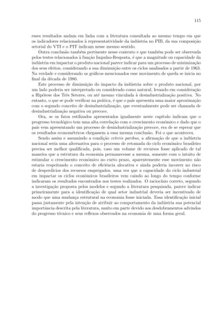115
esses resultados andam em linha com a literatura consultada ao mesmo tempo em que
os indicadores relacionados `a representatividade da ind´ustria no PIB, da sua composi¸c˜ao
setorial do VTI e o PIT indicam nesse mesmo sentido.
Outra conclus˜ao tamb´em pertinente nesse contexto e que tamb´em pode ser observada
pelos testes relacionados `a fun¸c˜ao Impulso-Resposta, ´e que a magnitude ou capacidade da
ind´ustria em impactar o produto nacional parece indicar para um processo de minimiza¸c˜ao
dos seus efeitos, considerando a sua diminui¸c˜ao entre os ciclos analisados a partir de 1963.
Na verdade e considerando os gr´aﬁcos mencionados esse movimento de queda se inicia no
ﬁnal da d´ecada de 1980.
Este processo de diminui¸c˜ao do impacto da ind´ustria sobre o produto nacional, por
um lado poderia ser interpretado ou considerado como natural, levando em considera¸c˜ao
a Hip´otese dos Trˆes Setores, ou at´e mesmo vinculada `a desindustrializa¸c˜ao positiva. No
entanto, o que se pode veriﬁcar na pr´atica, ´e que o pa´ıs apresenta uma maior aproxima¸c˜ao
com o segundo conceito de desindustrializa¸c˜ao, que eventualmente pode ser chamada de
desindustrializa¸c˜ao negativa ou precoce.
Ora, se os fatos estilizados apresentados igualmente neste cap´ıtulo indicam que o
progresso tecnol´ogico tem uma alta correla¸c˜ao com o crescimento econˆomico e dado que o
pa´ıs vem apresentando um processo de desindustrializa¸c˜ao precoce, era de se esperar que
os resultados econom´etricos chegassem a essa mesma conclus˜ao. Foi o que aconteceu.
Sendo assim e assumindo a condi¸c˜ao ceteris paribus, a aﬁrma¸c˜ao de que a ind´ustria
nacional seria uma alternativa para o processo de retomada do ciclo econˆomico brasileiro
precisa ser melhor qualiﬁcada, pois, caso um volume de recursos fosse aplicado de tal
maneira que a estrutura da economia permanecesse a mesma, somente com o intuito de
estimular o crescimento econˆomico no curto prazo, aparentemente esse movimento n˜ao
estaria respeitando o conceito de eﬁciˆencia alocativa e ainda poderia incorrer no risco
de desperd´ıcios dos recursos empregados, uma vez que a capacidade do ciclo industrial
em impactar os ciclos econˆomicos brasileiros vem caindo ao longo do tempo conforme
indicaram os resultados encontrados nos testes realizados. O racioc´ınio correto, segundo
a investiga¸c˜ao proposta pelos modelos e segundo a literatura pesquisada, parece indicar
primeiramente para a identiﬁca¸c˜ao de qual setor industrial deveria ser incentivado de
modo que uma mudan¸ca estrutural na economia fosse iniciada. Essa identiﬁca¸c˜ao inicial
passa justamente pela inten¸c˜ao de atribuir ao comportamento da ind´ustria sua potencial
importˆancia descrita pela literatura, muito em parte devido aos desdobramentos advindos
do progresso t´ecnico e seus reﬂexos observados na economia de uma forma geral.
 