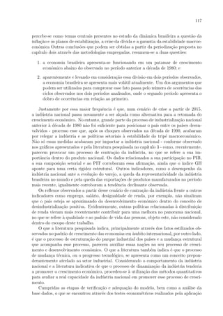 117
percebe-se como temas centrais presentes no estudo da dinˆamica brasileira a quest˜ao da
inﬂa¸c˜ao e os planos de estabiliza¸c˜ao, a crise da d´ıvida e a garantia da estabilidade macroe-
conˆomica Outras conclus˜oes que podem ser obtidas a partir da periodiza¸c˜ao proposta no
cap´ıtulo dois atrav´es das metodologias empregadas, resumem-se a duas quest˜oes:
1. a economia brasileira apresenta-se funcionando em um patamar de crescimento
econˆomico abaixo do observado no per´ıodo anterior a d´ecada de 1980; e
2. aparentemente e levando em considera¸c˜ao essa divis˜ao em dois per´ıodos observados,
a economia brasileira se apresenta mais vol´atil atualmente. Um dos argumentos que
podem ser utilizados para comprovar esse fato passa pelo n´umero de ocorrˆencias dos
ciclos observados nos dois per´ıodos analisados, onde o segundo per´ıodo apresenta o
dobro de ocorrˆencias em rela¸c˜ao ao primeiro.
Justamente por essa maior frequˆencia ´e que, num cen´ario de crise a partir de 2015,
a ind´ustria nacional passa novamente a ser al¸cada como alternativa para a retomada do
crescimento econˆomico. No entanto, grande parte do processo de industrializa¸c˜ao nacional
anterior `a d´ecada de 1980 n˜ao foi suﬁciente para posicionar o pa´ıs entre os pa´ıses desen-
volvidos - processo esse que, ap´os os choques observados na d´ecada de 1990, acabaram
por relegar a ind´ustria e as pol´ıticas setoriais `a estabilidade do trip´e macroeconˆomico.
N˜ao s´o essas medidas acabaram por impactar a ind´ustria nacional - conforme observado
nos gr´aﬁcos apresentados e pela literatura pesquisada no cap´ıtulo 3 - como, recentemente,
parecem provocar um processo de contra¸c˜ao da ind´ustria, no que se refere a sua im-
portˆancia dentro do produto nacional. Os dados relacionados a sua participa¸c˜ao no PIB,
a sua composi¸c˜ao setorial e ao PIT corroboram essa aﬁrma¸c˜ao, ainda que o ´ındice GH
aponte para uma certa rigidez estrutural. Outros indicadores, como o desempenho da
ind´ustria nacional ante a evolu¸c˜ao do varejo, a queda da representatividade da ind´ustria
brasileira no mundo e pela queda das exporta¸c˜oes de produtos manufaturados no per´ıodo
mais recente, igualmente corroboram a tendˆencia declinante observada.
Os reﬂexos observados a partir desse cen´ario de contra¸c˜ao da ind´ustria frente a outros
indicadores como emprego, sal´ario, desigualdade de renda, por exemplo, n˜ao sinalizam
que o pa´ıs esteja se aproximando do desenvolvimento econˆomico dentro do conceito de
desindustrializa¸c˜ao positiva. Evidentemente, outras pol´ıticas relacionadas `a distribui¸c˜ao
de renda vieram mais recentemente contribuir para uma melhora no panorama nacional,
no que se refere `a qualidade e ao padr˜ao de vida das pessoas, objeto este, n˜ao considerado
dentro do escopo deste trabalho.
O que a literatura pesquisada indica, principalmente atrav´es dos fatos estilizados ob-
servados no padr˜ao de crescimento das economias em ˆambito internacional, por outro lado,
´e que o processo de estrutura¸c˜ao do parque industrial dos pa´ıses e a mudan¸ca estrutural
que acompanha esse processo, parecem auxiliar essas na¸c˜oes no seu processo de cresci-
mento e desenvolvimento econˆomico. O que a literatura tamb´em indica ´e que o processo
de mudan¸ca t´ecnica, ou o progresso tecnol´ogico, se apresenta como um conceito prepon-
derantemente atrelado ao setor industrial. Considerando o comportamento da ind´ustria
nacional e a literatura indicativa de que o processo de dinamiza¸c˜ao da ind´ustria tenderia
a promover o crescimento econˆomico, procedeu-se `a utiliza¸c˜ao dos m´etodos quantitativos
para avaliar a real capacidade da ind´ustria nacional em promover esse processo de cresci-
mento.
Cumpridas as etapas de veriﬁca¸c˜ao e adequa¸c˜ao do modelo, bem como a an´alise da
base dados, o que se encontrou atrav´es dos testes econom´etricos realizados pela aplica¸c˜ao
 