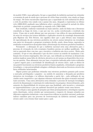118
do modelo VAR e suas aplica¸c˜oes, foi que a capacidade da ind´ustria nacional em estimular
a economia do pa´ıs de modo que o processo de c´ıclico fosse revertido, vem caindo ao longo
do tempo. Os testes encontrados sugeriram que a capacidade do ciclo industrial de afetar
o ciclo do produto vem caindo com o passar dos anos, chegando a representar no ´ultimo
ciclo (2008-2013) analisado uma inﬂuˆencia sobre o produto nacional de metade do efeito
observado no per´ıodo compreendido ao segundo ciclo (1963-1980).
Esse resultado, conforme comentado na se¸c˜ao anterior, anda em linha com a literatura
consultada ao longo do texto, o que por sua vez, acaba corroborando o resultado dos
testes. Como n˜ao se pode aﬁrmar que esse processo ´e um reﬂexo de uma predominˆancia
do setor de servi¸cos nos termos deﬁnidos e explicados atrav´es da cronologia demonstrada
pela Hip´otese dos Trˆes Setores, isso signiﬁca dizer que o pa´ıs efetuou uma transi¸c˜ao
de especializa¸c˜ao da sua estrutura produtiva em setores menos intensivos em tecnologia
sem antes ter alcan¸cado o progresso econˆomico devido, sendo, dessa forma, esperados os
resultados econom´etricos alcan¸cados dada a deteriora¸c˜ao da estrutura produtiva brasileira.
Novamente: a aﬁrma¸c˜ao de que a ind´ustria nacional seria uma alternativa para o
processo de retomada do ciclo econˆomico brasileiro precisa ser melhor qualiﬁcada. N˜ao
est´a se querendo dizer com isso, que o incentivo a ind´ustria n˜ao deva ocorrer. Muito pelo
contr´ario. O que se esta aﬁrmando ´e que ela deve ocorrer no sentido de maximizar a uti-
liza¸c˜ao dos recursos empregados, fato este que, caso utilizado na estrutura ai demostrada
poderia implicar numa falta de eﬁciˆencia alocativa ou at´e mesmo no desperd´ıcio dos recur-
sos em quest˜ao. Essa aﬁrma¸c˜ao tem por base a trajet´oria indicada pelos testes realizados
e parece sugerir para a necessidade de identiﬁca¸c˜ao de setores chave, onde os efeitos de
um poss´ıvel incremento na estrutura produtiva fossem ampliados, estimulando o progresso
tecnol´ogico, e cuja potencialidade atingisse a deﬁni¸c˜ao observada na literatura atrav´es dos
fatos estilizados mencionados.
Alguns pontos que poderiam estimular essa estrutura produtiva passaria pelo acesso
a mercados privilegiados e pujantes - no sentido de aumentar a demanda por produtos
intensivos em tecnologia e os reﬂexos observados a partir dai -, pela utiliza¸c˜ao de um
cˆambio mais competitivo e por algumas reformas estruturais das quais economia nacional
tanto necessita. Uma outra alternativa seria estimular o processo de inova¸c˜ao tecnol´ogica
atrav´es da dinamiza¸c˜ao e constru¸c˜ao de conhecimento via pesquisa e desenvolvimento, pelo
aumento da disponibilidade de recursos para essa ﬁnalidade, pelo incentivo e orienta¸c˜ao
ao empreendedorismo e por um ambiente favor´avel que pudesse reunir esses fatores.
Com rela¸c˜ao a uma agenda de pesquisa que desse prosseguimento a abordagem exposta
nesta disserta¸c˜ao, outros estudos que mensurassem o impacto de choques oriundos nos
diferentes segmentos industriais e seus respectivos reﬂexos no produto nacional, poderiam
indicar caminhos para um processo de reestrutura¸c˜ao da ind´ustria nacional, naqueles
setores onde o seu retorno fosse maior para o pa´ıs.
 