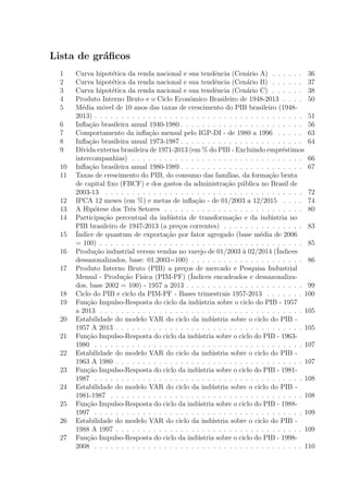 Lista de gr´aﬁcos
1 Curva hipot´etica da renda nacional e sua tendˆencia (Cen´ario A) . . . . . . 36
2 Curva hipot´etica da renda nacional e sua tendˆencia (Cen´ario B) . . . . . . 37
3 Curva hipot´etica da renda nacional e sua tendˆencia (Cen´ario C) . . . . . . 38
4 Produto Interno Bruto e o Ciclo Econˆomico Brasileiro de 1948-2013 . . . . 50
5 M´edia m´ovel de 10 anos das taxas de crescimento do PIB brasileiro (1948-
2013) . . . . . . . . . . . . . . . . . . . . . . . . . . . . . . . . . . . . . . . 51
6 Inﬂa¸c˜ao brasileira anual 1940-1980 . . . . . . . . . . . . . . . . . . . . . . . 56
7 Comportamento da inﬂa¸c˜ao mensal pelo IGP-DI - de 1980 a 1996 . . . . . 63
8 Inﬂa¸c˜ao brasileira anual 1973-1987 . . . . . . . . . . . . . . . . . . . . . . . 64
9 D´ıvida externa brasileira de 1971-2013 (em % do PIB - Excluindo empr´estimos
intercompanhias) . . . . . . . . . . . . . . . . . . . . . . . . . . . . . . . . 66
10 Inﬂa¸c˜ao brasileira anual 1980-1989 . . . . . . . . . . . . . . . . . . . . . . . 67
11 Taxas de crescimento do PIB, do consumo das fam´ılias, da forma¸c˜ao bruta
de capital ﬁxo (FBCF) e dos gastos da administra¸c˜ao p´ublica no Brasil de
2003-13 . . . . . . . . . . . . . . . . . . . . . . . . . . . . . . . . . . . . . 72
12 IPCA 12 meses (em %) e metas de inﬂa¸c˜ao - de 01/2003 a 12/2015 . . . . 74
13 A Hip´otese dos Trˆes Setores . . . . . . . . . . . . . . . . . . . . . . . . . . 80
14 Participa¸c˜ao percentual da ind´ustria de transforma¸c˜ao e da ind´ustria no
PIB brasileiro de 1947-2013 (a pre¸cos correntes) . . . . . . . . . . . . . . . 83
15 ´Indice de quantum de exporta¸c˜ao por fator agregado (base m´edia de 2006
= 100) . . . . . . . . . . . . . . . . . . . . . . . . . . . . . . . . . . . . . . 85
16 Produ¸c˜ao industrial versus vendas no varejo de 01/2003 `a 02/2014 (´Indices
dessazonalizados, base: 01.2003=100) . . . . . . . . . . . . . . . . . . . . . 86
17 Produto Interno Bruto (PIB) a pre¸cos de mercado e Pesquisa Industrial
Mensal - Produ¸c˜ao F´ısica (PIM-PF) (´Indices encadeados e dessazonaliza-
dos, base 2002 = 100) - 1957 a 2013 . . . . . . . . . . . . . . . . . . . . . . 99
18 Ciclo do PIB e ciclo da PIM-PF - Bases trimestrais 1957-2013 . . . . . . . 100
19 Fun¸c˜ao Impulso-Resposta do ciclo da ind´ustria sobre o ciclo do PIB - 1957
a 2013 . . . . . . . . . . . . . . . . . . . . . . . . . . . . . . . . . . . . . . 105
20 Estabilidade do modelo VAR do ciclo da ind´ustria sobre o ciclo do PIB -
1957 A 2013 . . . . . . . . . . . . . . . . . . . . . . . . . . . . . . . . . . . 105
21 Fun¸c˜ao Impulso-Resposta do ciclo da ind´ustria sobre o ciclo do PIB - 1963-
1980 . . . . . . . . . . . . . . . . . . . . . . . . . . . . . . . . . . . . . . . 107
22 Estabilidade do modelo VAR do ciclo da ind´ustria sobre o ciclo do PIB -
1963 A 1980 . . . . . . . . . . . . . . . . . . . . . . . . . . . . . . . . . . . 107
23 Fun¸c˜ao Impulso-Resposta do ciclo da ind´ustria sobre o ciclo do PIB - 1981-
1987 . . . . . . . . . . . . . . . . . . . . . . . . . . . . . . . . . . . . . . . 108
24 Estabilidade do modelo VAR do ciclo da ind´ustria sobre o ciclo do PIB -
1981-1987 . . . . . . . . . . . . . . . . . . . . . . . . . . . . . . . . . . . . 108
25 Fun¸c˜ao Impulso-Resposta do ciclo da ind´ustria sobre o ciclo do PIB - 1988-
1997 . . . . . . . . . . . . . . . . . . . . . . . . . . . . . . . . . . . . . . . 109
26 Estabilidade do modelo VAR do ciclo da ind´ustria sobre o ciclo do PIB -
1988 A 1997 . . . . . . . . . . . . . . . . . . . . . . . . . . . . . . . . . . . 109
27 Fun¸c˜ao Impulso-Resposta do ciclo da ind´ustria sobre o ciclo do PIB - 1998-
2008 . . . . . . . . . . . . . . . . . . . . . . . . . . . . . . . . . . . . . . . 110
 