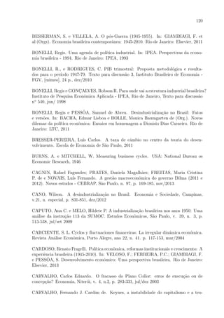120
BESSERMAN, S. e VILLELA, A. O p´os-Guerra (1945-1955). In: GIAMBIAGI, F. et
al (Orgs). Economia brasileira contemporˆanea: 1945-2010. Rio de Janeiro: Elsevier, 2011
BONELLI, Regis. Uma agenda de pol´ıtica industrial. In: IPEA. Perspectivas da econo-
mia brasileira - 1994. Rio de Janeiro: IPEA, 1993
BONELLI, R., e RODRIGUES, C. PIB trimestral: Proposta metodol´ogica e resulta-
dos para o per´ıodo 1947-79. Texto para discuss˜ao 3, Instituto Brasileiro de Economia -
FGV, [mimeo], 24 p., dez/2010
BONELLI, Regis e GONC¸ALVES, Robson R. Para onde vai a estrutura industrial brasileira?
Instituto de Pesquisa Econˆomica Aplicada - IPEA, Rio de Janeiro, Texto para discuss˜ao
no
540, jun/ 1998
BONELLI, Regis e PESSˆOA, Samuel de Abreu. Desindustrializa¸c˜ao no Brasil: Fatos
e vers˜oes. In: BACHA, Edmar Lisboa e BOLLE, Monica Baumgarten de (Org.). Novos
dilemas da pol´ıtica econˆomica: Ensaios em homenagem a Dionisio Dias Carneiro. Rio de
Janeiro: LTC, 2011
BRESSER-PEREIRA, Lu´ıs Carlos. A taxa de cˆambio no centro da teoria do desen-
volvimento. Escola de Economia de S˜ao Paulo, 2011
BURNS, A. e MITCHELL, W. Measuring business cycles. USA: National Bureau os
Economic Research, 1946
CAGNIN, Rafael Fagundes; PRATES, Daniela Magalh˜aes; FREITAS, Maria Cristina
P. de e NOVAIS, Lu´ıs Fernando. A gest˜ao macroeconˆomica do governo Dilma (2011 e
2012). Novos estudos - CEBRAP, S˜ao Paulo, n. 97, p. 169-185, nov/2013
CANO, Wilson. A desindustrializa¸c˜ao no Brasil. Economia e Sociedade, Campinas,
v.21, n. especial, p. 831-851, dez/2012
CAPUTO, Ana C. e MELO, Hildete P. A industrializa¸c˜ao brasileira nos anos 1950: Uma
an´alise da instru¸c˜ao 113 da SUMOC. Estudos Econˆomicos, S˜ao Paulo, v. 39, n. 3, p.
513-538, jul/set 2009
CARCIENTE, S. L. Cyclos y ﬂuctuaciones ﬁnanceiras: La irregular din´amica econ´omica.
Revista An´alise Econˆomica, Porto Alegre, ano 22, n. 41. p. 117-153, mar/2004
CARDOSO, Renato Fragelli. Pol´ıtica econˆomica, reformas institucionais e crescimento: A
experiˆencia brasileira (1945-2010). In: VELOSO, F.; FERREIRA, P.C.; GIAMBIAGI, F.
e PESSˆOA, S. Desenvolvimento econˆomico: Uma perspectiva brasileira. Rio de Janeiro:
Elsevier, 2013
CARVALHO, Carlos Eduardo. O fracasso do Plano Collor: erros de execu¸c˜ao ou de
concep¸c˜ao? Economia, Niter´oi, v. 4, n.2, p. 283-331, jul/dez 2003
CARVALHO, Fernando J. Cardim de. Keynes, a instabilidade do capitalismo e a teo-
 