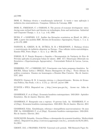 122
jul/1996
DOSI, G. Mudan¸ca t´ecnica e transforma¸c˜ao industrial: A teoria e uma aplica¸c˜ao `a
ind´ustria dos semicondutores. Campinas: Editora da Unicamp, 2006
DOSI, G., FREEMAN, C. e FABIANI, S. The process of economic development: intro-
ducing some stylized facts and theories on technologies, ﬁrms and institutions. Industrial
and Corporate Change, v. 3, n. 1, p. 1-45, 1994
DUDA, F. e SAMPAIO, A.V. An´alise das ﬂutua¸c˜oes econˆomicas no Brasil, de 1991 a
2008, a partir dos modelos RBC. Revista de Economia e Agroneg´ocio, Vi¸cosa, v. 7, n. 2,
p.151-172, 2009
FANFANI, R.; GREEN, R. H.; ZU˜NIGA, M. R. e WILKINSON, J. Mudan¸ca t´ecnica
e reestrutura¸c˜ao da ind´ustria alimentar na Europa - Uma reﬂex˜ao te´orico-metodol´ogica.
Ensaios FEE, Porto Alegre, v. 12, n. 2, p. 496-531, 1991
FARIAS, H. P. Fun¸c˜ao Resposta a Impulso e Decomposi¸c˜ao da Variˆancia do Erro de
Previs˜ao aplicados `as principais bolsas de valores. 2008. 55 f. Disserta¸c˜ao (Mestrado em
Estat´ıstica e Experimenta¸c˜ao Agropecu´aria) - Universidade Federal de Lavras, Lavras,
2008
FERREIRA, P.C. e CARDOSO, R.F. Crescimento com baixa poupan¸ca dom´estica. In:
BACHA, Edmar Lisboa e BOLLE, Monica Baumgarten de (Org.). Novos dilemas da
pol´ıtica econˆomica: Ensaios em homenagem a Dionisio Dias Carneiro. Rio de Janeiro:
LTC, 2011
FRANCO, Gustavo H. B. A inser¸c˜ao externa e o desenvolvimento. Revista de Econo-
mia Pol´ıtica, S˜ao Paulo, v.18, n. 3 (71), p. 121-147, jul/set 1998
FUNCEX e IPEA. Dispon´ıvel em: ¡ http://www.ipea.gov.br¿. Acesso em: Julho de
2015
GIAMBIAGI, F. et al (Orgs). Economia brasileira contemporˆanea: 1945-2010 - Apˆendice
Estat´ıstico. Rio de Janeiro: Elsevier, 2011
GIAMBIAGI, F. Rompendo com a ruptura: O governo Lula. In: GIAMBIAGI, F. et
al (Orgs). Economia brasileira contemporˆanea: 1945-2010. Rio de Janeiro: Elsevier, 2011
GIAMBIAGI, Fabio. Estabiliza¸c˜ao, reformas e desequil´ıbrios macroeconˆomicos: Os anos
FHC. In: GIAMBIAGI, F. et al (Orgs). Economia brasileira contemporˆanea: 1945-2010.
Rio de Janeiro: Elsevier, 2011
GONC¸ALVES, Reinaldo. Governo Dilma e o desempenho da economia brasileira: Mediocridade
esf´erica. Dispon´ıvel em ¡http://corecon-rj.aggoraegov.com.br/¿, acessado em 05/01/2015,
fev/2014
GROOT, D.E. e FRANSES, P.H.P.H. Universal cycle periods. NRI Research Paper Se-
 