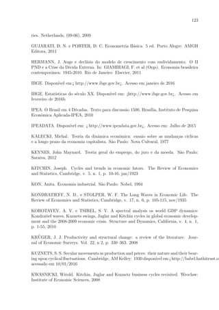 123
ries. Netherlands, (09-06), 2009
GUJARATI, D. N. e PORTER, D. C. Econometria B´asica. 5 ed. Porto Alegre: AMGH
Editora, 2011
HERMANN, J. Auge e decl´ınio do modelo de crescimento com endividamento: O II
PND e a Crise da D´ıvida Externa. In: GIAMBIAGI, F. et al (Orgs). Economia brasileira
contemporˆanea: 1945-2010. Rio de Janeiro: Elsevier, 2011
IBGE. Dispon´ıvel em:¡ http://www.ibge.gov.br¿. Acesso em janeiro de 2016
IBGE. Estat´ısticas do s´eculo XX. Dispon´ıvel em: ¡http://www.ibge.gov.br¿. Acesso em
fevereiro de 2016b
IPEA. O Brasil em 4 D´ecadas. Texto para discuss˜ao 1500, Bras´ılia, Instituto de Pesquisa
Econˆomica Aplicada-IPEA, 2010
IPEADATA. Dispon´ıvel em: ¡ http://www.ipeadata.gov.br¿. Acesso em: Julho de 2015
KALECKI, Michal. Teoria da dinˆamica econˆomica: ensaio sobre as mudan¸cas c´ıclicas
e a longo prazo da economia capitalista. S˜ao Paulo: Nova Cultural, 1977
KEYNES, John Maynard. Teoria geral do emprego, do juro e da moeda. S˜ao Paulo:
Saraiva, 2012
KITCHIN, Joseph. Cycles and trends in economic fators. The Review of Economics
and Statistics, Cambridge, v. 5, n. 1, p. 10-16, jan/1923
KON, Anita. Economia industrial. S˜ao Paulo: Nobel, 1994
KONDRATIEFF, N. D., e STOLPER, W. F. The Long Waves in Economic Life. The
Review of Economics and Statistics, Cambridge, v. 17, n. 6, p. 105-115, nov/1935
KOROTAYEV, A. V. e TSIREL, S. V. A spectral analysis os world GDP dynamics:
Kondratief waves, Kuznets swings, Juglar and Kitchin cycles in global economic develop-
ment and the 2008-2009 economic crisis. Structure and Dynamics, Calif´ornia, v. 4, n. 1,
p. 1-55, 2010
KR¨UGER, J. J. Productivity and structural change: a review of the literature. Jour-
nal of Economic Surveys. Vol. 22, n 2, p. 330–363. 2008
KUZNETS, S. S. Secular movements in production and prices: their nature and their bear-
ing upon cyclical ﬂuctuations. Cambridge, AM Kelley: 1930 dispon´ıvel em ¡ http://babel.hathitrust.or
acessado em 10/01/2016
KWASNICKI, Witold. Kitchin, Juglar and Kuznetz business cycles revisited. Wroclaw:
Institute of Economic Sciences, 2008
 