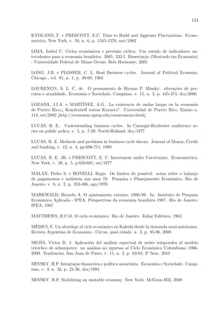 124
KYDLAND, F. e PRESCOTT, E.C. Time to Build and Aggreate Fluctuations. Econo-
metrica, New York, v. 50, n. 6, p. 1345-1370, nov/1982
LIMA, Isabel C. Ciclos econˆomicos e previs˜ao c´ıclica: Um estudo de indicadores an-
tecedentes para a economia brasileira. 2005. 232 f. Disserta¸c˜ao (Mestrado em Economia)
- Universidade Federal de Minas Gerais, Belo Horizonte, 2005
LONG, J.B. e PLOSSER, C. L. Real Business cycles. Journal of Political Economy,
Chicago , vol. 91, n. 1, p. 39-69, 1983
LOURENC¸O, A. L. C. de. O pensamento de Hyman P. Minsky: altera¸c˜oes de per-
curso e atualidade. Economia e Sociedade, Campinas, v. 15, n. 3, p. 445-474, dez/2006
LOZADA, J.I.A. e MART´INEZ, A.G., La existencia de ondas largas en la econom´ıa
de Puerto Rico:¿ Kondratieﬀ versus Kuznets?. Universidad de Puerto Rico, Ensaio n.
114, set/2002 ¡http://economia.uprrp.edu/ensayomono.html¿
LUCAS, R. E.. Understanding business cycles. In Carnegie-Rochester conference se-
ries on public policy, v. 5, p. 7-29, North-Holland, dez/1977
LUCAS, R. E. Methods and problems in business cycle theory. Journal of Money, Credit
and banking, v. 12, n. 4, pp.696-715, 1980
LUCAS, R. E. JR. e PRESCOTT, E. C. Investment under Uncertainty. Econometrica,
New York, v. 39, n. 5, p.659-681, set/1977
MALAN, Pedro S. e BONELLI, Regis. Os limites do poss´ıvel: notas sobre o balan¸co
de pagamentos e ind´ustria nos anos 70. Pesquisa e Planejamento Econˆomico, Rio de
Janeiro, v. 6, n. 2, p. 353-406, ago/1976
MARKWALD, Ricardo A. O ajustamento externo, 1980/86. In: Instituto de Pesquisa
Econˆomica Aplicada - IPEA. Perspectivas da economia brasileira 1987. Rio de Janeiro:
IPEA, 1987
MATTHEWS, R.C.O. O ciclo econˆomico. Rio de Janeiro: Zahar Editˆores, 1964
M`EDICI, F. Un abordaje al ciclo econ´omico en Kalecki desde la demanda semi-aut´onoma.
Revista Argentina de Economia - Circus, qual cidade, n. 3, p. 85-96, 2008
MEJ´IA, V´ıctor D. J. Aplicaci´on del an´alisis espectral de series temporales al modelo
tric´ıclico de schumpeter: un an´alisis no riguroso al Ciclo Econ´omico Colombiano 1906-
2009. Tendencias, San Juan de Pasto, v. 11, n. 2, p. 63-83, 2o
Sem. 2010
MINSKY, H.P. Integra¸c˜ao ﬁnanceira e pol´ıtica monet´aria. Economia e Sociedade. Camp-
inas, v. 3, n. 32, p. 21-36, dez/1994
MINSKY, H.P. Stabilizing an unstable economy. New York: McGraw-Hill, 2008
 