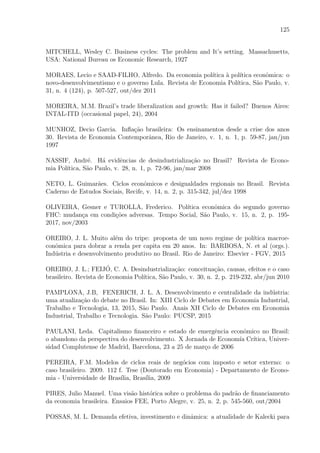 125
MITCHELL, Wesley C. Business cycles: The problem and It’s setting. Massachusetts,
USA: National Bureau os Economic Research, 1927
MORAES, Lecio e SAAD-FILHO, Alfredo. Da economia pol´ıtica `a pol´ıtica econˆomica: o
novo-desenvolvimentismo e o governo Lula. Revista de Economia Pol´ıtica, S˜ao Paulo, v.
31, n. 4 (124), p. 507-527, out/dez 2011
MOREIRA, M.M. Brazil’s trade liberalization and growth: Has it failed? Buenos Aires:
INTAL-ITD (occasional papel, 24), 2004
MUNHOZ, Decio Garcia. Inﬂa¸c˜ao brasileira: Os ensinamentos desde a crise dos anos
30. Revista de Economia Contemporˆanea, Rio de Janeiro, v. 1, n. 1, p. 59-87, jan/jun
1997
NASSIF, Andr´e. H´a evidˆencias de desindustrializa¸c˜ao no Brasil? Revista de Econo-
mia Pol´ıtica, S˜ao Paulo, v. 28, n. 1, p. 72-96, jan/mar 2008
NETO, L. Guimar˜aes. Ciclos econˆomicos e desigualdades regionais no Brasil. Revista
Caderno de Estudos Sociais, Recife, v. 14, n. 2, p. 315-342, jul/dez 1998
OLIVEIRA, Gesner e TUROLLA, Frederico. Pol´ıtica econˆomica do segundo governo
FHC: mudan¸ca em condi¸c˜oes adversas. Tempo Social, S˜ao Paulo, v. 15, n. 2, p. 195-
2017, nov/2003
OREIRO, J. L. Muito al´em do tripe: proposta de um novo regime de pol´ıtica macroe-
conˆomica para dobrar a renda per capita em 20 anos. In: BARBOSA, N. et al (orgs.).
Ind´ustria e desenvolvimento produtivo no Brasil. Rio de Janeiro: Elsevier - FGV, 2015
OREIRO, J. L.; FEIJ´O, C. A. Desindustrializa¸c˜ao: conceitua¸c˜ao, causas, efeitos e o caso
brasileiro. Revista de Economia Pol´ıtica, S˜ao Paulo, v. 30, n. 2, p. 219-232, abr/jun 2010
PAMPLONA, J.B, FENERICH, J. L. A. Desenvolvimento e centralidade da ind´ustria:
uma atualiza¸c˜ao do debate no Brasil. In: XIII Ciclo de Debates em Economia Industrial,
Trabalho e Tecnologia, 13, 2015, S˜ao Paulo. Anais XII Ciclo de Debates em Economia
Industrial, Trabalho e Tecnologia. S˜ao Paulo: PUCSP, 2015
PAULANI, Leda. Capitalismo ﬁnanceiro e estado de emergˆencia econˆomico no Brasil:
o abandono da perspectiva do desenvolvimento. X Jornada de Econom´ıa Cr´ıtica, Univer-
sidad Complutense de Madrid, Barcelona, 23 a 25 de mar¸co de 2006
PEREIRA, F.M. Modelos de ciclos reais de neg´ocios com imposto e setor externo: o
caso brasileiro. 2009. 112 f. Tese (Doutorado em Economia) - Departamento de Econo-
mia - Universidade de Bras´ılia, Bras´ılia, 2009
PIRES, Julio Manuel. Uma vis˜ao hist´orica sobre o problema do padr˜ao de ﬁnanciamento
da economia brasileira. Ensaios FEE, Porto Alegre, v. 25, n. 2, p. 545-560, out/2004
POSSAS, M. L. Demanda efetiva, investimento e dinˆamica: a atualidade de Kalecki para
 