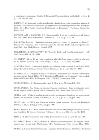 126
a teoria macroeconˆomica. Revista de Economia Contemporˆanea, qual cidade, v. 3, n. 2,
p. 17-46 jul/dez 1999
RAMOS, F. M. 50 anos de produ¸c˜ao industrial: Avalia¸c˜ao de ciclos econˆomicos a partir de
m´etodos tradicionais e por modelos autoregressivos com mudan¸ca markoviana de regime.
2009. 80 f. Disserta¸c˜ao (Mestrado Proﬁssional em Economia) - Faculdade Ibmec, S˜ao
Paulo, 2009
REND´ON, ´A.H. e V´ASQUEZ, F.B. Sincronizaci´on de ciclos econ´omicos en el Merco-
sur: 1960-2008. Ecos de Econom´ıa, Medell´ın, v. 14, n. 31, p. 7-35, 2011
RICUPERO, Rubens. “Desindustrializa¸c˜ao precoce: futuro ou presente do Brasil?”.
S´ıntese das principais teses e demonstra¸c˜oes do relat´orio Trade and Development Re-
port 2003. New York/Geneva: Unctad, 2005
ROWTHORN, R; RAMASWANY, R .“Growth, Trade and Deindustrialization”. IMF
Staﬀ Papers,Vol. 46, N.1.1999.
SALUDJIAN, Alexis. De los ciclos econ´omicos a la volatilidad macroecon´omica: el aporte
de M. Kalecki. Ensaios FEE, Porto Alegre, v. 29, n. 1, p. 133-156, jun/2008
SAMUELS, David. A economia pol´ıtica da reforma macroeconˆomica no Brasil, 1995-
2002. Revista de Ciˆencias Sociais, Rio de Janeiro, v. 46, n. 4, p. 805-835, 2003
SARTORI, M. L. O regime de metas de inﬂa¸c˜ao: Fundamenta¸c˜ao te´orica e abordagem
emp´ırica para o Brasil. 2014. 100 f. Disserta¸c˜ao (Mestrado em Economia) - Universidade
Estadual Paulista J´ulio de Mesquita Filho (UNESP), Araraquara, 2014
SCHUMPETER, J.A. Business cycles. Vol. 1. New York: McGraw-Hill, 1939
SCHUMPETER, J.A. Teoria do desenvolvimento econˆomico: Uma investiga¸c˜ao sobre
lucros, capital, cr´edito, juro e o ciclo econˆomico. S˜ao Paulo: Nova Cultural, 1997
SERRA, Jos´e. Ciclos e mudan¸cas estruturais na economia brasileira no ap´os-guerra.
Revista de Economia Pol´ıtica, S˜ao Paulo, v. 2/2, n. 6, p. 5-45, abr/jun 1982
SICS´U, Jo˜ao. A URV e sua fun¸c˜ao de alinhar pre¸cos relativos. Revista de Economia
Pol´ıtica, v. 16, n. 2 (62), p.71-85, abr/jun 1996
SILVA, Tˆania M. L. C. Uma s´ıntese das teses centrais de interpreta¸c˜ao do ciclo na econo-
mia brasileira. Revista de Economia Pol´ıtica, v. 16, n. 4, p. 109-115, out/dez 1986
SIMS, C. A. Macroeconomics and reality. Econometrica, v.48, n.1, p.1-48, jan/1980
SNOWDON, Brian e VANE, Howard R. Modern macroeconomics: Its origins, devel-
opment and current state. Cheltenham, UK / Northampton, USA: Edward Elgar, 2005
SUZIGAN, Wilson. Ind´ustria brasileira - Origem e desenvolvimento. S˜ao Paulo: Brasiliense,
 